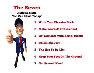 Actions Steps
You Can Start Today!

               1   Write Your Elevator Pitch

               2 Make Yourself Professional

               3 Get Sociable With Social Media

               4 Seek Help Fast

               5 The Not To Do List

               6 Keep Your Feet On The Ground

               7 Get Started Now!
 