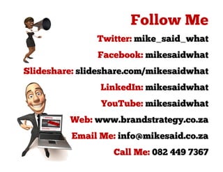 Twitter: mike_said_what
               Facebook: mikesaidwhat
Slideshare: slideshare.com/mikesaidwhat
                LinkedIn: mikesaidwhat
                YouTube: mikesaidwhat
         Web: www.brandstrategy.co.za
          Email Me: info@mikesaid.co.za
                   Call Me: 082 449 7367
 