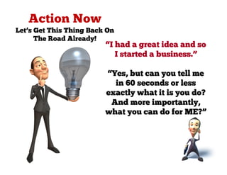 Let’s Get This Thing Back On
      The Road Already!
                         “I had a great idea and so
                            I started a business.”

                         “Yes, but can you tell me
                           in 60 seconds or less
                         exactly what it is you do?
                          And more importantly,
                         what you can do for ME?”
 