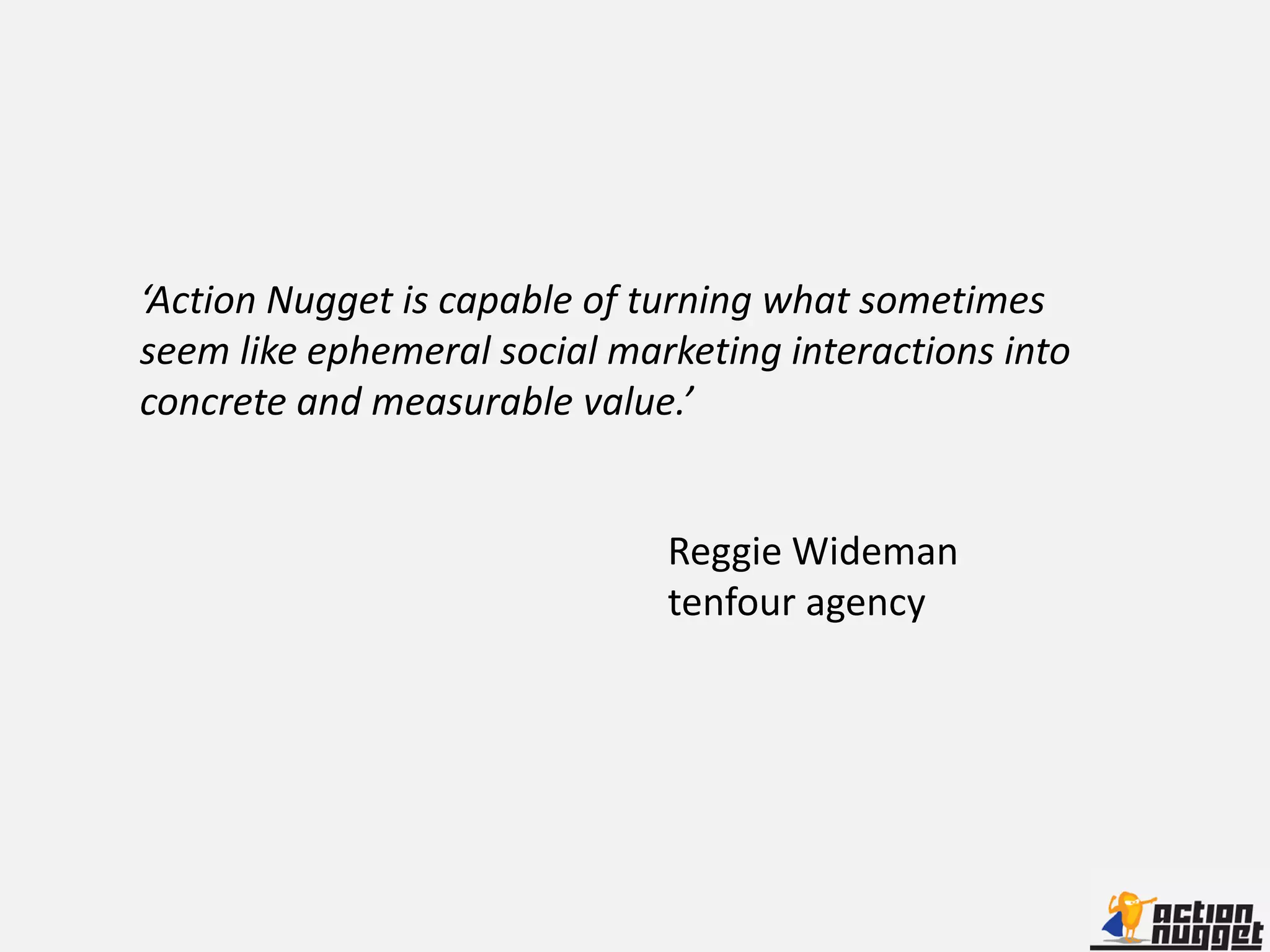 ‘Action Nugget is capable of turning what sometimes
seem like ephemeral social marketing interactions into
concrete and measurable value.’


                              Reggie Wideman
                              tenfour agency
 