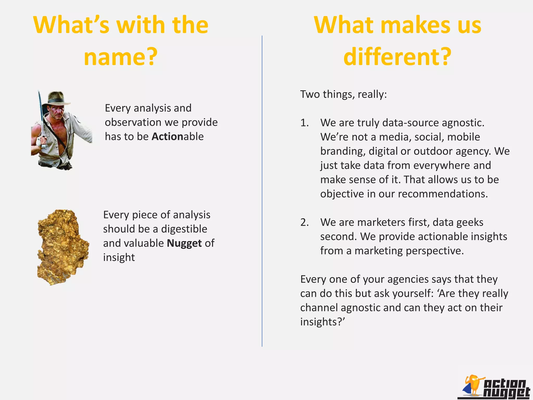 What’s with the                  What makes us
   name?                          different?
                               Two things, really:
      Every analysis and
      observation we provide   1. We are truly data-source agnostic.
      has to be Actionable        We’re not a media, social, mobile
                                  branding, digital or outdoor agency. We
                                  just take data from everywhere and
                                  make sense of it. That allows us to be
                                  objective in our recommendations.
     Every piece of analysis
                               2. We are marketers first, data geeks
     should be a digestible
                                  second. We provide actionable insights
     and valuable Nugget of
                                  from a marketing perspective.
     insight
                               Every one of your agencies says that they
                               can do this but ask yourself: ‘Are they really
                               channel agnostic and can they act on their
                               insights?’
 