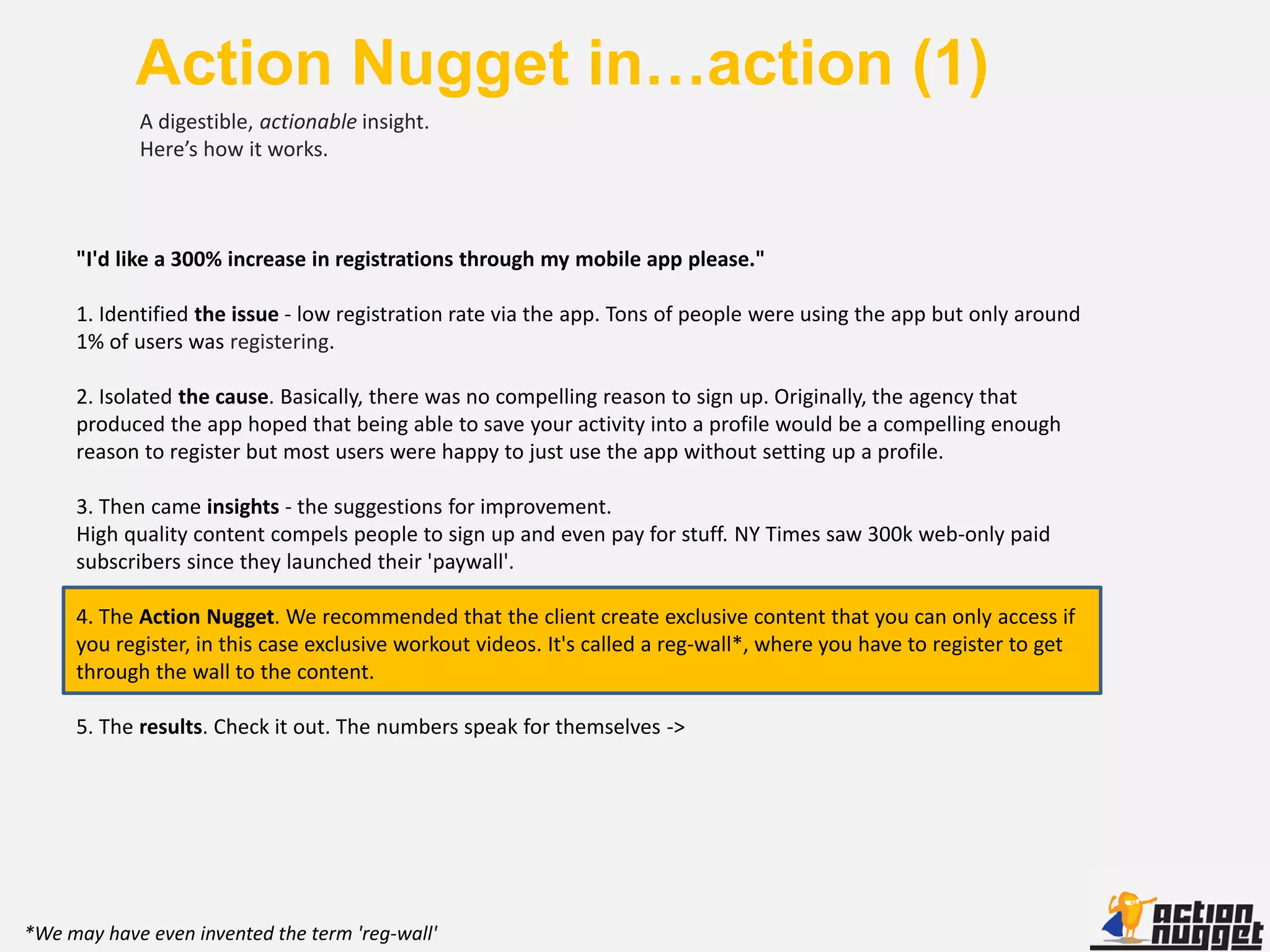 Action Nugget in…action (1)
            A digestible, actionable insight.
            Here’s how it works.



     "I'd like a 300% increase in registrations through my mobile app please."

     1. Identified the issue - low registration rate via the app. Tons of people were using the app but only around
     1% of users was registering.

     2. Isolated the cause. Basically, there was no compelling reason to sign up. Originally, the agency that
     produced the app hoped that being able to save your activity into a profile would be a compelling enough
     reason to register but most users were happy to just use the app without setting up a profile.

     3. Then came insights - the suggestions for improvement.
     High quality content compels people to sign up and even pay for stuff. NY Times saw 300k web-only paid
     subscribers since they launched their 'paywall'.

     4. The Action Nugget. We recommended that the client create exclusive content that you can only access if
     you register, in this case exclusive workout videos. It's called a reg-wall*, where you have to register to get
     through the wall to the content.

     5. The results. Check it out. The numbers speak for themselves ->




*We may have even invented the term 'reg-wall'
 