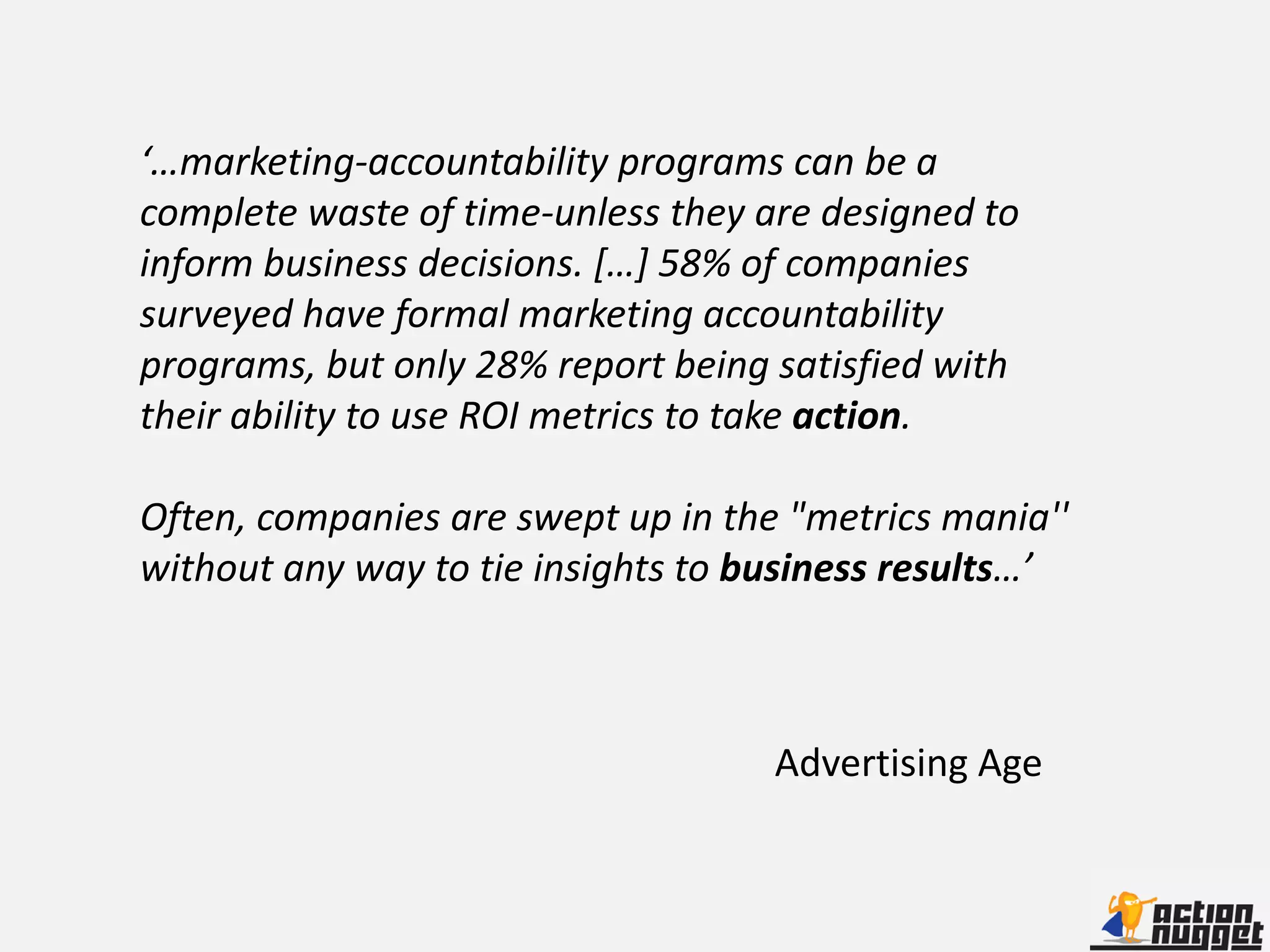 ‘…marketing-accountability programs can be a
complete waste of time-unless they are designed to
inform business decisions. […] 58% of companies
surveyed have formal marketing accountability
programs, but only 28% report being satisfied with
their ability to use ROI metrics to take action.

Often, companies are swept up in the "metrics mania''
without any way to tie insights to business results…’



                                    Advertising Age
 