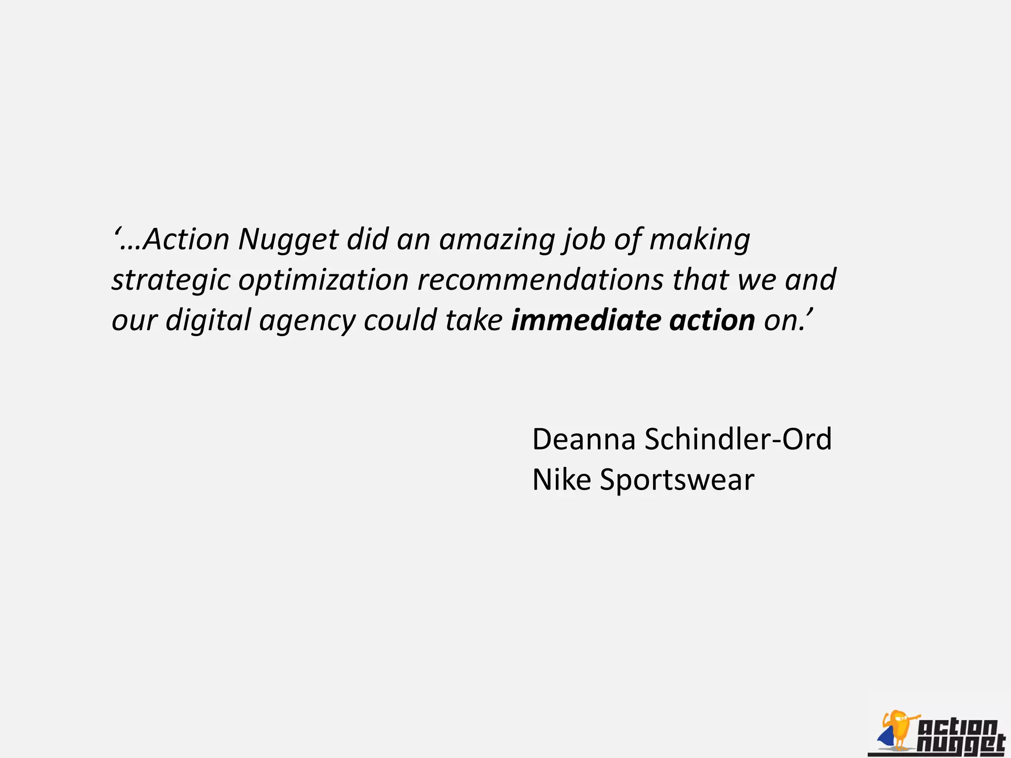 ‘…Action Nugget did an amazing job of making
strategic optimization recommendations that we and
our digital agency could take immediate action on.’


                             Deanna Schindler-Ord
                             Nike Sportswear
 