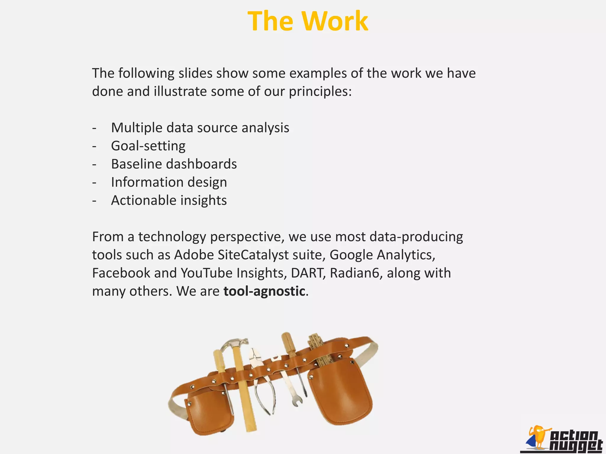 The Work
The following slides show some examples of the work we have
done and illustrate some of our principles:

-   Multiple data source analysis
-   Goal-setting
-   Baseline dashboards
-   Information design
-   Actionable insights

From a technology perspective, we use most data-producing
tools such as Adobe SiteCatalyst suite, Google Analytics,
Facebook and YouTube Insights, DART, Radian6, along with
many others. We are tool-agnostic.
 