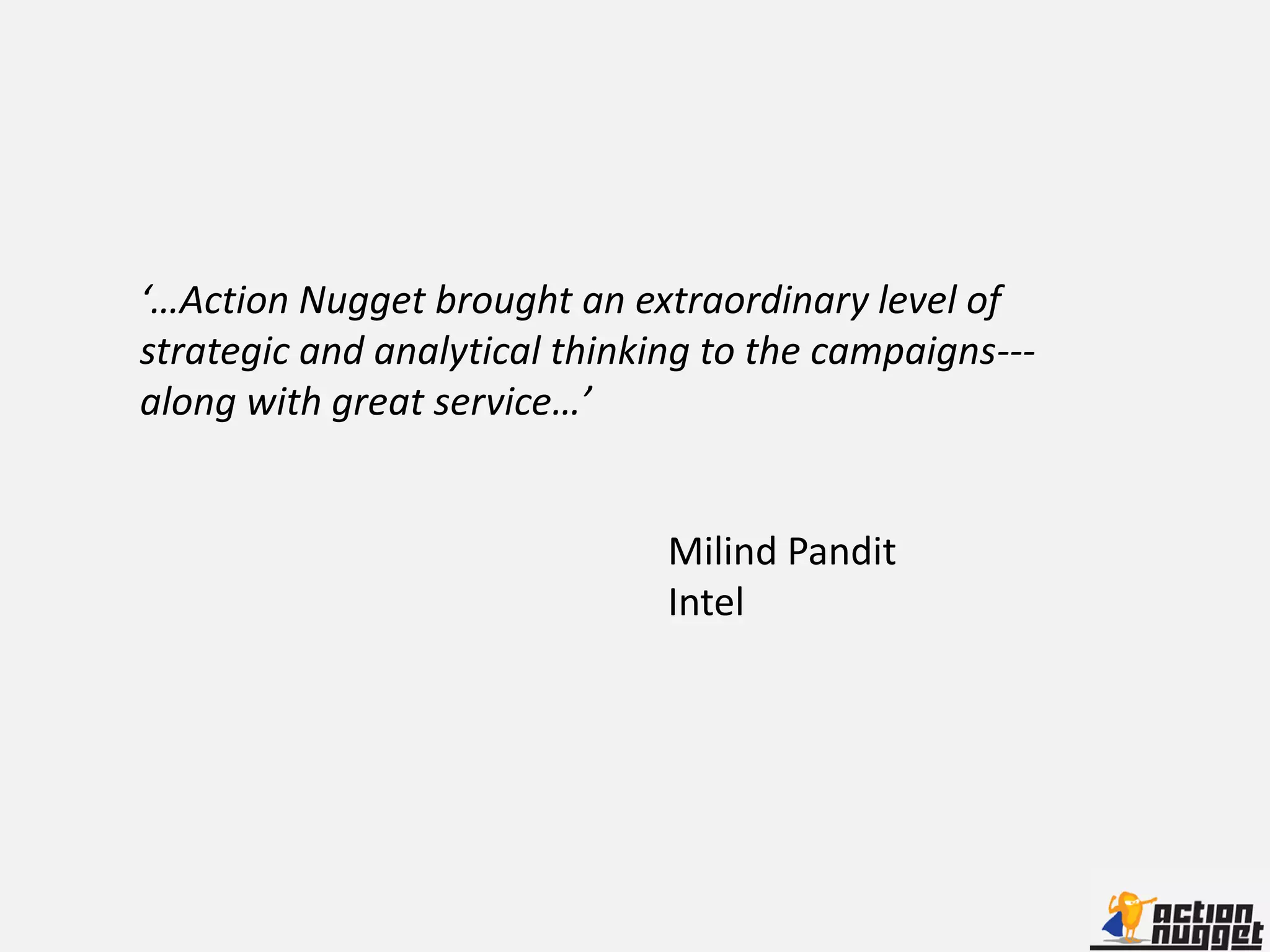 ‘…Action Nugget brought an extraordinary level of
strategic and analytical thinking to the campaigns---
along with great service…’


                               Milind Pandit
                               Intel
 