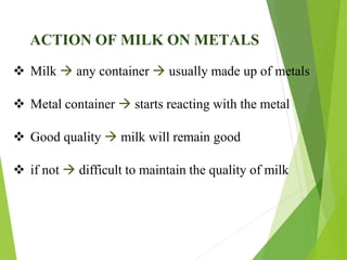 ACTION OF MILK ON METALS
 Milk  any container  usually made up of metals
 Metal container  starts reacting with the metal
 Good quality  milk will remain good
 if not  difficult to maintain the quality of milk
 