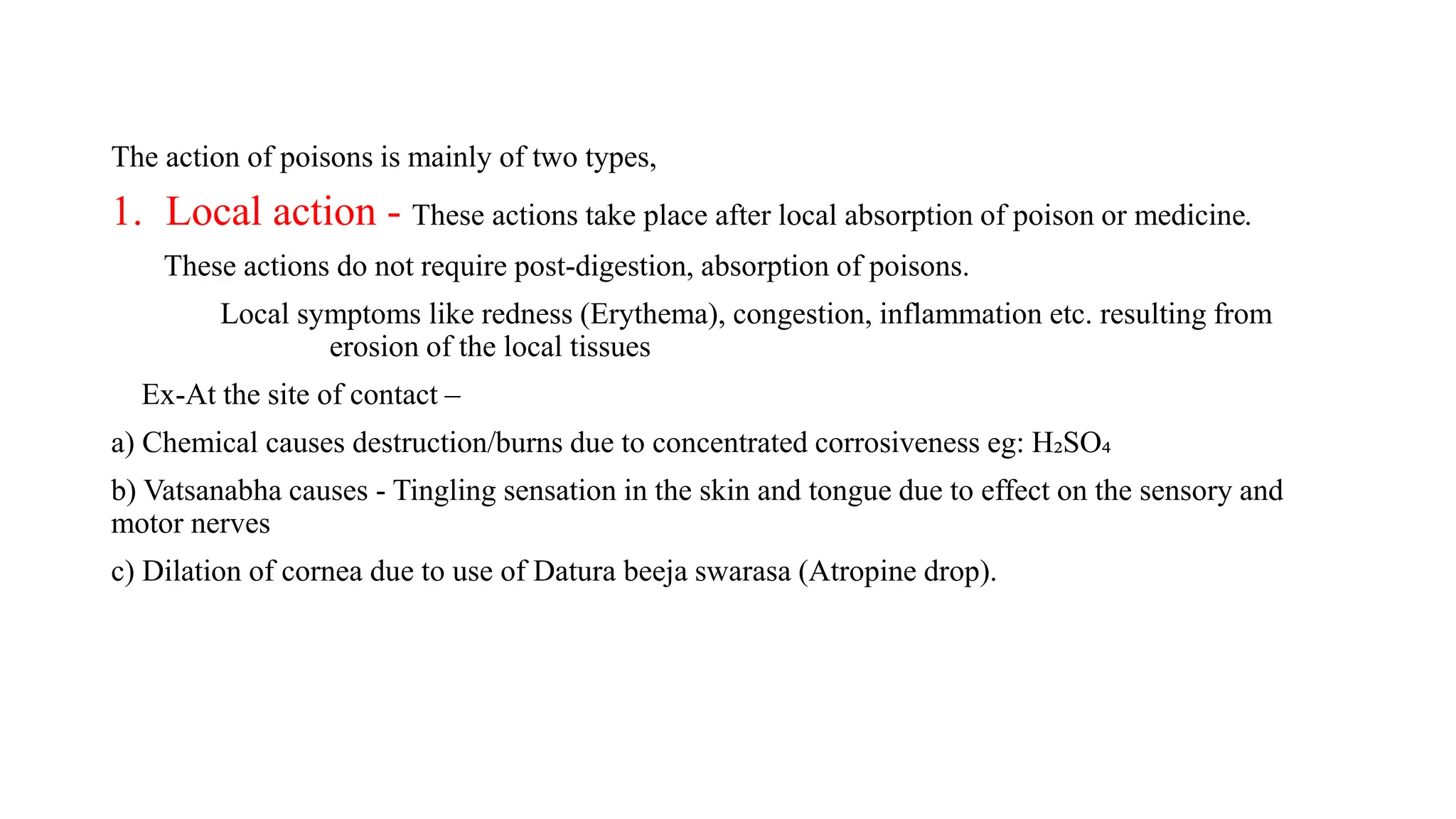 The action of poisons is mainly of two types,
1. Local action - These actions take place after local absorption of poison or medicine.
These actions do not require post-digestion, absorption of poisons.
Local symptoms like redness (Erythema), congestion, inflammation etc. resulting from
erosion of the local tissues
Ex-At the site of contact –
a) Chemical causes destruction/burns due to concentrated corrosiveness eg: H₂SO₄
b) Vatsanabha causes - Tingling sensation in the skin and tongue due to effect on the sensory and
motor nerves
c) Dilation of cornea due to use of Datura beeja swarasa (Atropine drop).
 