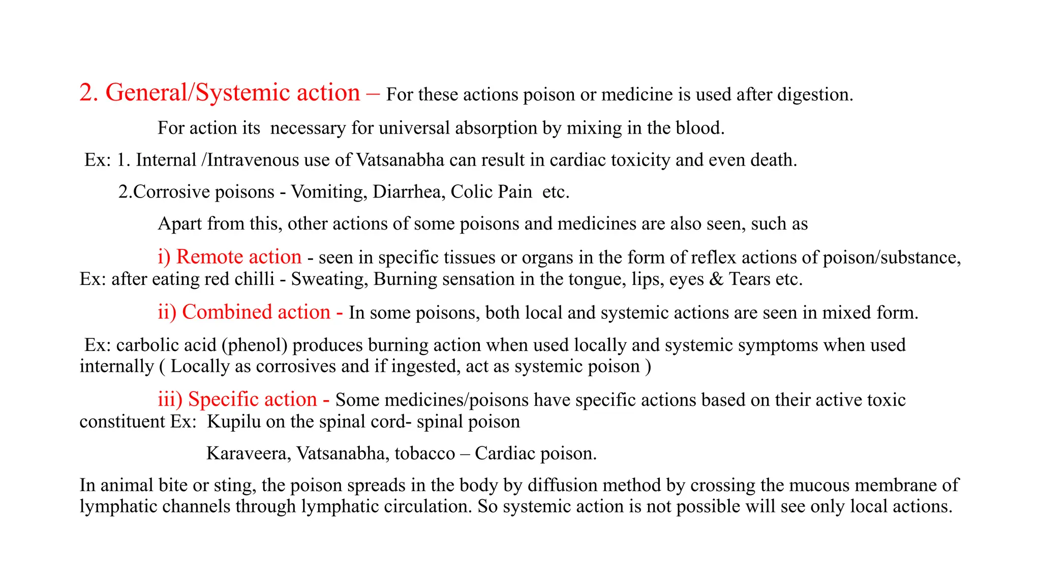 2. General/Systemic action – For these actions poison or medicine is used after digestion.
For action its necessary for universal absorption by mixing in the blood.
Ex: 1. Internal /Intravenous use of Vatsanabha can result in cardiac toxicity and even death.
2.Corrosive poisons - Vomiting, Diarrhea, Colic Pain etc.
Apart from this, other actions of some poisons and medicines are also seen, such as
i) Remote action - seen in specific tissues or organs in the form of reflex actions of poison/substance,
Ex: after eating red chilli - Sweating, Burning sensation in the tongue, lips, eyes & Tears etc.
ii) Combined action - In some poisons, both local and systemic actions are seen in mixed form.
Ex: carbolic acid (phenol) produces burning action when used locally and systemic symptoms when used
internally ( Locally as corrosives and if ingested, act as systemic poison )
iii) Specific action - Some medicines/poisons have specific actions based on their active toxic
constituent Ex: Kupilu on the spinal cord- spinal poison
Karaveera, Vatsanabha, tobacco – Cardiac poison.
In animal bite or sting, the poison spreads in the body by diffusion method by crossing the mucous membrane of
lymphatic channels through lymphatic circulation. So systemic action is not possible will see only local actions.
 
