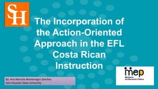 The Incorporation of
the Action-Oriented
Approach in the EFL
Costa Rican
Instruction
By: Ana Marcela Montenegro Sánchez
Sam Houston State University
 