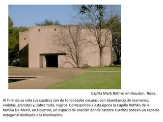 Capilla Mark Rothko en Houston, Texas.
Al final de su vida sus cuadros son de tonalidades oscuras, con abundancia de marrones,
violetas, granates y, sobre todo, negros. Corresponde a esta época la Capilla Rothko de la
familia De Menil, en Houston, un espacio de oración donde catorce cuadros rodean un espacio
octogonal dedicado a la meditación.
 