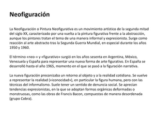 Neofiguración
La Neofiguración o Pintura Neofigurativa es un movimiento artístico de la segunda mitad
del siglo XX, caracterizado por una vuelta a la pintura figurativa frente a la abstracción,
aunque los pintores tratan el tema de una manera informal y expresionista. Surge como
reacción al arte abstracto tras la Segunda Guerra Mundial, en especial durante los años
1950 y 1960.
El término «neo-» y «figurativo» surgió en los años sesenta en Argentina, México,
Venezuela y España para representar una nueva forma de arte figurativo. En España se
desarrolló hasta el año 1965, momento en el que se pasó a la figuración narrativa.
La nueva figuración preconizaba un retorno al objeto y a la realidad cotidiana. Se vuelve
a representar la realidad («iconocidad»), en particular la figura humana, pero con las
técnicas del informalismo. Suele tener un sentido de denuncia social. Se aprecian
tendencias expresionistas, en la que se adoptan formas orgánicas deformadas o
monstruosas, como las obras de Francis Bacon, compuestas de manera desordenada
(grupo Cobra).
 