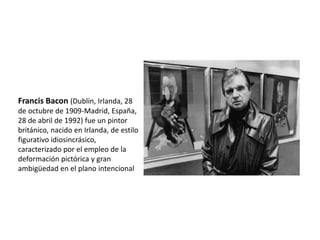 Francis Bacon (Dublín, Irlanda, 28
de octubre de 1909-Madrid, España,
28 de abril de 1992) fue un pintor
británico, nacido en Irlanda, de estilo
figurativo idiosincrásico,
caracterizado por el empleo de la
deformación pictórica y gran
ambigüedad en el plano intencional
 