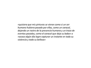 «quisiera que mis pinturas se vieran como si un ser
humano hubiera pasado por ellas, como un caracol,
dejando un rastro de la presencia humana y un trazo de
eventos pasados, como el caracol que deja su baba» o
«acaso algún día logre capturar un instante en toda su
violencia y toda su belleza»
 