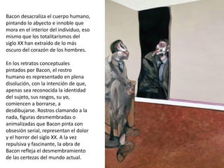 Bacon desacraliza el cuerpo humano,
pintando lo abyecto e innoble que
mora en el interior del individuo, eso
mismo que los totalitarismos del
siglo XX han extraído de lo más
oscuro del corazón de los hombres.
En los retratos conceptuales
pintados por Bacon, el rostro
humano es representado en plena
disolución, con la intención de que,
apenas sea reconocida la identidad
del sujeto, sus rasgos, su yo,
comiencen a borrarse, a
desdibujarse. Rostros clamando a la
nada, figuras desmembradas o
animalizadas que Bacon pinta con
obsesión serial, representan el dolor
y el horror del siglo XX. A la vez
repulsiva y fascinante, la obra de
Bacon refleja el desmembramiento
de las certezas del mundo actual.
 