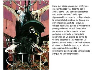 Entre sus obras, una de sus preferidas
era Painting (1946), descrita por el
artista como “una serie de accidentes
uno encima de otro” y vista por
algunos críticos como la confluencia de
la personalidad múltiple de Bacon. Un
personaje bien vestido – algunos
críticos apuntan a que es el ministro de
propaganda nazi Joseph Goebbels–
permanece sentado, con la cabeza
cortada a la mitad y la mandíbula
sangrante, en un círculo de carne de
vacuno colgando a su alrededor. La
pintura es una muestra de la visión que
el pintor tenía de la vida: un accidente,
un espasmo de brutalidad y
sufrimiento que no puede ser explicada
porque no tiene significado.
 