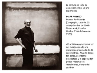 «El artista recomendaba ver
sus cuadros desde una
distancia aproximada de 45
centímetros.. Al verlo desde
tan cerca, el entorno
desaparece y el espectador
puede meterse casi
literalmente, dentro del
cuadro»
La pintura no trata de
una experiencia. Es una
experiencia
MARK ROTHKO
Marcus Rothkowitz
(Daugavpils, Letonia, 25
de septiembre de 1903-
Nueva York, Estados
Unidos, 25 de febrero de
1970),
 