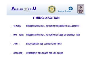 AC T I O N P A LU
TIMING D'ACTION
•  10 AVRIL PRESENTATION DE L’ACTION AU PRESIDENTS élus 2010/2011
•  MAI – JUIN : PRESENTATION DE L’ACTION AUX CLUBS DU DISTRICT 1660
•  JUIN : ENGAGEMENT DES CLUBS DU DISTRICT
•  OCTOBRE : VERSEMENT DES FONDS PAR LES CLUBS
 