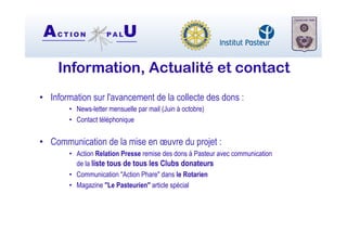 AC T I O N P A LU
Information, Actualité et contact
•  Information sur l'avancement de la collecte des dons :
•  News-letter mensuelle par mail (Juin à octobre)
•  Contact téléphonique
•  Communication de la mise en œuvre du projet :
•  Action Relation Presse remise des dons à Pasteur avec communication
de la liste tous de tous les Clubs donateurs
•  Communication "Action Phare" dans le Rotarien
•  Magazine "Le Pasteurien" article spécial
 
