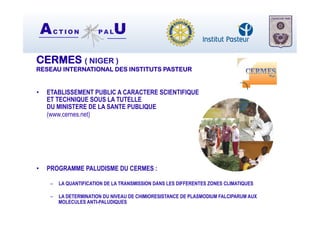 AC T I O N P A LU
CERMES ( NIGER )
RESEAU INTERNATIONAL DES INSTITUTS PASTEUR
•  ETABLISSEMENT PUBLIC A CARACTERE SCIENTIFIQUE
ET TECHNIQUE SOUS LA TUTELLE
DU MINISTERE DE LA SANTE PUBLIQUE
(www.cernes.net)
•  PROGRAMME PALUDISME DU CERMES :
–  LA QUANTIFICATION DE LA TRANSMISSION DANS LES DIFFERENTES ZONES CLIMATIQUES
–  LA DETERMINATION DU NIVEAU DE CHIMIORESISTANCE DE PLASMODIUM FALCIPARUM AUX
MOLECULES ANTI-PALUDIQUES
 