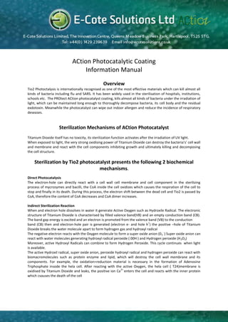 ACtion Photocatalytic Coating
                                  Information Manual
                                                 Overview
Tio2 Photoctalysis is internationally recognised as one of the most effective materials which can kill almost all
kinds of bacteria including flu and SARS. It has been widely used in the sterilisation of hospitals, institutions,
schools etc. The PROtect ACtion photocatalyst coating, kills almost all kinds of bacteria under the irradiation of
light, which can be maintained long enough to thoroughly decompose bacteria, its cell body and the residual
exdotoxin. Meanwhile the photocatalyst can wipe out indoor allergen and reduce the incidence of respiratory
deseases.



                    Sterilization Mechanisms of ACtion Photocatalyst
Titanium Dioxide itself has no toxicity, its sterilization function activates after the irradiation of UV light.
When exposed to light, the very strong oxidising power of Titanium Dioxide can destroy the bacteria’s’ cell wall
and membrane and react with the cell components inhibiting growth and ultimately killing and decomposing
the cell structure.

    Sterilization by Tio2 photocatalyst presents the following 2 biochemical
                                  mechanisms.
Direct Photocatalysis
The electron-hole can directly react with a cell wall cell membrane and cell component in the sterilizing
process of mycrozymes and bacilli, the CoA inside the cell oxidizes which causes the respiration of the cell to
stop and finally in its death. During this process, the electron shift between the dead cell and Tio2 is passed by
CoA, therefore the content of CoA decreases and CoA dimer increases.

Indirect Sterilization Reaction
When and electron hole dissolves in water it generate Active Oxygen such as Hydroxile Radical. The electronic
structure of Titanium Dioxide is characterised by filled valence band(VB) and an empty conduction band (CB).
The band gap energy is excited and an electron is promoted from the valence band (VB) to the conduction
                                                                              +
band (CB) then and electron-hole pair is generated (electron e- and hole h ) the positive –hole of Titanium
Dioxide breaks the water molecule apart to form hydrogen gas and hydroxyl radical
                                                                                      -
The negative-electron reacts with the Oxygen molecule to form a super oxide anion (0 2 ) Super oxide anion can
react with water molecules generating hydroxyl radical peroxide ( 00H ) and Hydrogen peroxide (H 2O2)
Moreover, active Hydroxyl Radicals can combine to form Hydrogen Peroxide. This cycle continues when light
is available.
The active Hydroxil radical, super oxide anion, peroxide hydroxyl radical and hydrogen peroxide can react with
biomacromolecules such as protein enzyme and lipid, which will destroy the cell wall membrane and its
components. For example, the oxidation=reduction material is necessary in the formation of Adenosine
Triphosphate insode the hela cell. After reacting with the active Oxygen, the hela cell ( T24)membrane is
                                                             2+
oxidised by Titanium Dioxide and leaks, the positive ion Ca enters the cell and reacts with the inner protein
which cvauses the death of the cell
 