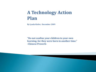 A Technology Action Plan By Lynda Kieler,  December 2009 &quot;Do not confine your children to your own learning, for they were born in another time.&quot; -Chinese Proverb-  