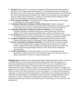 1) Principal: Responsible for overseeing the integration of School Board and Superintendents
   directions. Leads campus improvement initiatives via the Strategic planning committee and
   Site-Based team. Oversees and assures implementation of these plans based on the CIP through
   the various technology personal assigned to the campus. Oversees proper time and budgetary
   elements related to any CIP initiatives. Continues to lead professional development toward
   greater use of technology and learning in the classroom.
2) VP overseeing Technology: Assist the Principal in campus implementation of CIP related
        to technology by overseeing all initiatives.
3) Technology Integration Coordinator (Media & Research): Librarian in charge of
        technology resources related to research and media related hardware and software. Leads
        in assessing and accessing 21st century learning material for teacher and student use.
4) Technology Integration Coordinator (Teacher & Students): on-site technology
        integration specialist developing technology use in the classroom by teachers and
        students. This includes training and funding for new software and hardware tools.
5) PC Technicians: Keep all teacher, administration, lab, remote PC’s & printers up and running.
        Re-image and install new software and hardware as needed. Lead student tech staff.
6) Computer and Remote Lab coordinators: Lead scheduling of labs and assist walk-in
        students with projects and use of peripherals. Oversee peripherals and printer support.
7) Software and Hardware Integration Specialist: New position with two specialist geared
        directly toward helping teachers integrate technology into the classroom via various
        projects. Support professional development and ongoing development of teachers with
        new tools and training opportunities. Directly used in classrooms for training and
        implementation.
8) Teachers and Students: To follow the mandates of the Texas Long Range Plan and
        specifically to implement the CIP via the continued integration of technology aimed as
        learner-centered use of various 21st century learning tools.


Principal’s role in making sure the organizational chart is implemented and monitored: Not only is
it the principal’s role to be sure that all personal are fulfilling their role in the big picture of
technology implementation and support, but it is his/her job to be sure it is actually having an
impact on learning. If technology is used but learning is not taking place there needs to be
adjustments made. Since technology is simply a tool, the formative and summative assessments to
gauge success in learning are based on the use of technology and this is not as easy as TAKs testing
results to evaluate. The whole assessment is much more subjective. It is almost understood that if
technology is used in project based learning that is of sufficient level on the depth and complexity
model then the implementation of technology has been successful. Teaching through the lens of
technology is the key. Utilizing the tools the students already have like I-phones is forward
thinking. Keeping abreast of policies and threats because of technology use is also pertinent to the
principal role.
 