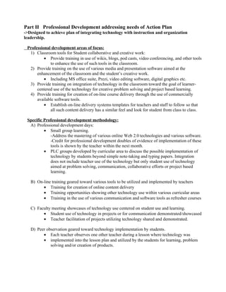 Part II Professional Development addressing needs of Action Plan
->Designed to achieve plan of integrating technology with instruction and organization
leadership.

 Professional development areas of focus:
  1) Classroom tools for Student collaborative and creative work:
          • Provide training in use of wikis, blogs, pod casts, video conferencing, and other tools
             to enhance the use of such tools in the classroom.
  2) Provide training on the use of various media and presentation software aimed at the
      enhancement of the classroom and the student’s creative work.
          • Including MS office suite, Prezi, video editing software, digital graphics etc.
  3) Provide training on integration of technology in the classroom toward the goal of learner-
      centered use of the technology for creative problem solving and project based learning.
  4) Provide training for creation of on-line course delivery through the use of commercially
      available software tools.
          • Establish on-line delivery systems templates for teachers and staff to follow so that
             all such content delivery has a similar feel and look for student from class to class.

 Specific Professional development methodology:
  A) Professional development days:
          • Small group learning.
             -Address the mastering of various online Web 2.0 technologies and various software.
             -Credit for professional development doubles of evidence of implementation of these
             tools is shown by the teacher within the next month.
          • PLC groups developed by curricular area to discuss the possible implementation of
             technology by students beyond simple note-taking and typing papers. Integration
             does not include teacher use of the technology but only student use of technology
             aimed at problem solving, communication, collaborative efforts or project based
             learning.

   B) On-line training geared toward various tools to be utilized and implemented by teachers
         • Training for creation of online content delivery
         • Training opportunities showing other technology use within various curricular areas
         • Training in the use of various communication and software tools as refresher courses

   C) Faculty meeting showcases of technology use centered on student use and learning.
         • Student use of technology in projects or for communication demonstrated/showcased
         • Teacher facilitation of projects utilizing technology shared and demonstrated.

   D) Peer observation geared toward technology implementation by students.
         • Each teacher observes one other teacher during a lesson where technology was
         • implemented into the lesson plan and utilized by the students for learning, problem
             solving and/or creation of products.
 