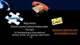 Nita Arora
British Council School Ambassador
              Principal                nitaarora.1@gmail.com
   Sri Venkateshwar International        principal@svis.org.in
 School, Sector-18, Dwarka, New Delhi-
                   75
 