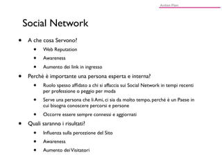 Social Network
•    A che cosa Servono?
       •   Web Reputation
       •   Awareness
       •   Aumento dei link in ingresso

•    Perché è importante una persona esperta e interna?
       •   Ruolo spesso afﬁdato a chi si affaccia sui Social Network in tempi recenti
           per professione o peggio per moda
       •   Serve una persona che li Ami, ci sia da molto tempo, perché è un Paese in
           cui bisogna conoscere percorsi e persone
       •   Occorre essere sempre connessi e aggiornati

•    Quali saranno i risultati?
       •   Inﬂuenza sulla percezione del Sito
       •   Awareness
       •   Aumento dei Visitatori
 