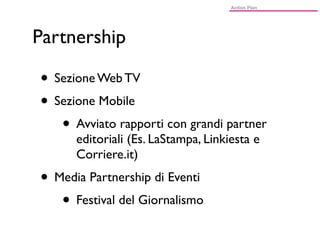 Partnership

• Sezione Web TV
• Sezione Mobile
   • Avviato rapporti con grandi partner
      editoriali (Es. LaStampa, Linkiesta e
      Corriere.it)
• Media Partnership di Eventi
   • Festival del Giornalismo
 