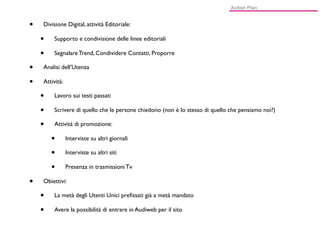 •   Divisione Digital, attività Editoriale:

    •    Supporto e condivisione delle linee editoriali

    •    Segnalare Trend, Condividere Contatti, Proporre

•   Analisi dell’Utenza

•   Attività:

    •    Lavoro sui testi passati

    •    Scrivere di quello che le persone chiedono (non è lo stesso di quello che pensiamo noi?)

    •    Attività di promozione:

        •       Interviste su altri giornali

        •       Interviste su altri siti

        •       Presenza in trasmissioni Tv

•   Obiettivi:

    •    La metà degli Utenti Unici preﬁssati già a metà mandato

    •    Avere la possibilità di entrare in Audiweb per il sito
 