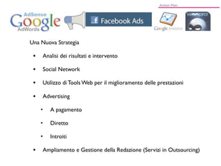 Una Nuova Strategia

 •   Analisi dei risultati e intervento

 •   Social Network

 •   Utilizzo di Tools Web per il miglioramento delle prestazioni

 •   Advertising

     ✦   A pagamento

     ✦   Diretto

     ✦   Introiti

 •   Ampliamento e Gestione della Redazione (Servizi in Outsourcing)
 