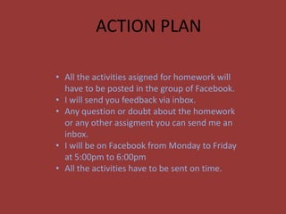 ACTION PLAN
• All the activities asigned for homework will
have to be posted in the group of Facebook.
• I will send you feedback via inbox.
• Any question or doubt about the homework
or any other assigment you can send me an
inbox.
• I will be on Facebook from Monday to Friday
at 5:00pm to 6:00pm
• All the activities have to be sent on time.
 