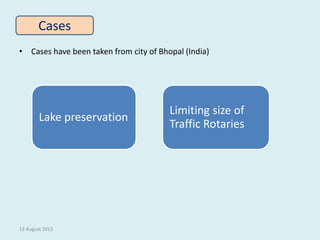 • Cases have been taken from city of Bhopal (India)
Cases
13 August 2013
Lake preservation
Limiting size of
Traffic Rotari...