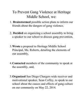 To Prevent Gang Violence at Heritage
Middle School, we:
1. Brainstormed possible action plans to inform our
friends about the dangers of gang violence,
2. Decided on organizing a school assembly to bring
a speaker to our school to discuss gang prevention,
3.Wrote a proposal to Heritage Middle School
Principal, Ms. Roberts, detailing the elements of
our assembly,
4.Contacted members of the community to speak at
the assembly, and,
5.Organized San Diego Chargers wide receiver and
motivational speaker, Sean Coffey, to speak to our
school about the causes and effects of gang culture
on our community on May 22, 2014.
 