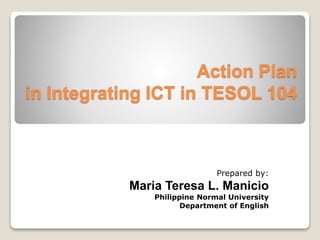 Action Plan 
in Integrating ICT in TESOL 104 
Prepared by: 
Maria Teresa L. Manicio 
Philippine Normal University 
Department of English 
 