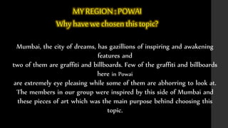 MY REGION : POWAI 
Why have we chosen this topic? 
Mumbai, the city of dreams, has gazillions of inspiring and awakening 
features and 
two of them are graffiti and billboards. Few of the graffiti and billboards 
here in Powai 
are extremely eye pleasing while some of them are abhorring to look at. 
The members in our group were inspired by this side of Mumbai and 
these pieces of art which was the main purpose behind choosing this 
topic. 
 