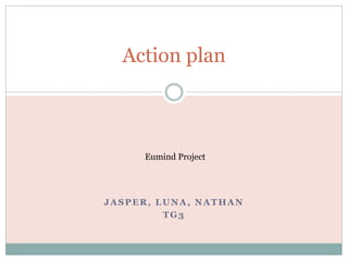 Action plan 
Eumind Project 
JASPER, LUNA, NATHAN 
TG3 
 