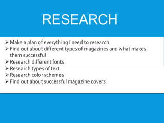 RESEARCH
Make a plan of everything I need to research
Find out about different types of magazines and what makes
them successful
Research different fonts
Research types of text
Research color schemes
Find out about successful magazine covers
 