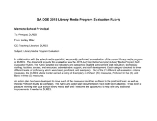 GA DOE 2015 Library Media Program Evaluation Rubric
Memo to SchoolPrincipal
To: Principal, DLRES
From: Ashley Miller
CC: Teaching Librarian, DLRES
Subject: Library Media Program Evaluation
In collaboration with the school media specialist, we recently performed an evaluation of the current library media program
at DLRES. The document to guide this evaluation was the 2015 Judy Serritella Exemplary Library Media Program Self-
Evaluation Rubric. The rubric targeted six indicators and categories: student achievement and instruction; technology;
staffing; facilities, access, and resources; administrative support; and staff development. Each category checked for three
different levels of proficiency which were basic, proficient, and exemplary. Out of the 21 different self-evaluation criteria
measures, the DLRES Media Center earned a rating of Exemplary in thirteen (13) measures, Proficient in five (5), and
Basic in three (3) measures.
An action plan has been developed to move each of the measures identified as Basic to the proficient level; as well as,
moving Proficient levels to Exemplary. The rubric and action plan documentation have both been attached. It has been a
pleasure working with your school library media staff and I welcome the opportunity to help with any additional
improvements if needed at DLRES.
 