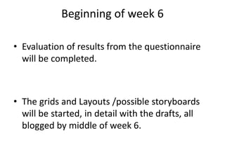Beginning of week 6
• Evaluation of results from the questionnaire
will be completed.
• The grids and Layouts /possible storyboards
will be started, in detail with the drafts, all
blogged by middle of week 6.
 