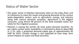 Status of Water Sector
• The water sector in Pakistan intensively relies on the Indus River and
its tributaries to meet the needs and growing demands of the various
water-dependent sectors such as agriculture, energy, and industry
along with various domestic purposes. Agriculture is the biggest
consumer, using almost 90 percent of the total available water, but
solely for the irrigation purposes.
• Pakistan is among the world’s 36 most water-stressed countries. Its
per capita surface water availability is estimated to drop to about 860
m 3 /yr, with a projected demand-supply gap of approximately 83
MAF by 2025. Climate change is also expected to have long- term
severe impacts on water and food securities.
 