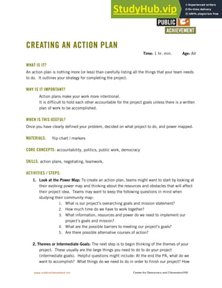 www.publicachievement.org Center for Democracy and Citizenship/200
CREATING AN ACTION PLAN
Time: 1 hr. min. Age: All
WHAT IS IT?
An action plan is nothing more (or less) than carefully listing all the things that your team needs
to do. It outlines your strategy for completing the project.
WHY IS IT IMPORTANT?
• Action plans make your work more intentional.
• It is difficult to hold each other accountable for the project goals unless there is a written
plan of work to be accomplished.
WHEN IS THIS USEFUL?
Once you have clearly defined your problem, decided on what project to do, and power mapped.
MATERIALS: flip chart / markers
CORE CONCEPTS: accountability, politics, public work, democracy
SKILLS: action plans, negotiating, teamwork,
ACTIVITIES / STEPS:
1. Look at the Power Map: To create an action plan, teams might want to start by looking at
their evolving power map and thinking about the resources and obstacles that will affect
their project idea. Teams may want to keep the following questions in mind when
studying their community map:
1. What is our project’s overarching goals and mission statement?
2. How much time do we have to work together?
3. What information, resources and power do we need to implement our
project’s goals and mission?
4. What are the possible barriers to meeting our project’s goals?
5. Are there possible alternative courses of action?
2. Themes or Intermediate Goals: The next step is to begin thinking of the themes of your
project. These usually are the large things you need to do to do your project
(intermediate goals). Helpful questions might include: At the end the PA, what do we
want to accomplish? What things do we need to do in order to finish our project? How
 