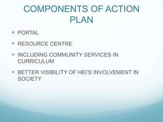 COMPONENTS OF ACTION
PLAN
 PORTAL
 RESOURCE CENTRE
 INCLUDING COMMUNITY SERVICES IN
CURRICULUM
 BETTER VISIBILITY OF HEI’S INVOLVEMENT IN
SOCIETY
 