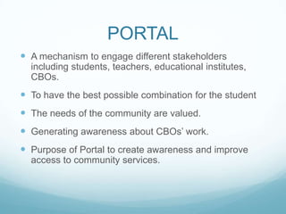 PORTAL
 A mechanism to engage different stakeholders
including students, teachers, educational institutes,
CBOs.
 To have the best possible combination for the student
 The needs of the community are valued.
 Generating awareness about CBOs’ work.
 Purpose of Portal to create awareness and improve
access to community services.
 