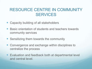 RESOURCE CENTRE IN COMMUNITY
SERVICES
 Capacity building of all stakeholders
 Basic orientation of students and teachers towards
community services
 Sensitizing them towards the community
 Convergence and exchange within disciplines to
centralize the process
 Evaluation and feedback both at departmental level
and central level.
 