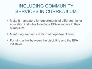 INCLUDING COMMUNITY
SERVICES IN CURRICULUM
 Make it mandatory for departments of different higher
education institutes to include EFA initiatives in their
curriculum.
 Mentoring and sensitization at department level.
 Forming a link between the discipline and the EFA
initiatives.
 