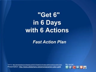 "Get 6"
                                in 6 Days
                              with 6 Actions
                                           Fast Action Plan




Text by: http://amoirasstavros.blogspot.gr/2012/10/get-6-in-6-days-with-6-actions-action.html   My social…
Presentation: http://www.slideshare.net/amoiras/action-plan-get6
 