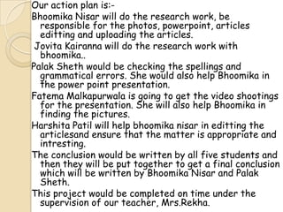 Our action plan is:-
Bhoomika Nisar will do the research work, be
responsible for the photos, powerpoint, articles
editting and uploading the articles.
Jovita Kairanna will do the research work with
bhoomika..
Palak Sheth would be checking the spellings and
grammatical errors. She would also help Bhoomika in
the power point presentation.
Fatema Malkapurwala is going to get the video shootings
for the presentation. She will also help Bhoomika in
finding the pictures.
Harshita Patil will help bhoomika nisar in editting the
articlesand ensure that the matter is appropriate and
intresting.
The conclusion would be written by all five students and
then they will be put together to get a final conclusion
which will be written by Bhoomika Nisar and Palak
Sheth.
This project would be completed on time under the
supervision of our teacher, Mrs.Rekha.
 